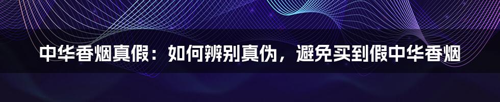 中华香烟真假：如何辨别真伪，避免买到假中华香烟