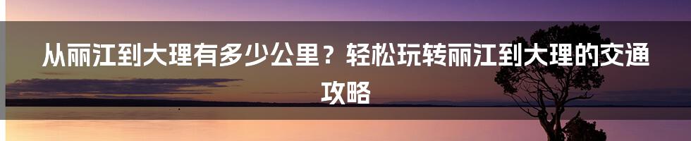 从丽江到大理有多少公里？轻松玩转丽江到大理的交通攻略