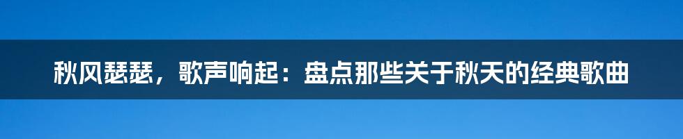 秋风瑟瑟，歌声响起：盘点那些关于秋天的经典歌曲