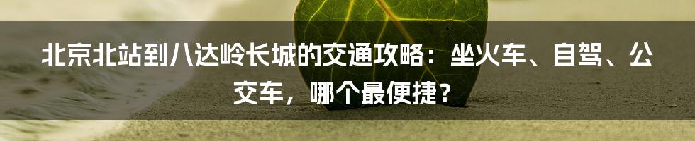 北京北站到八达岭长城的交通攻略：坐火车、自驾、公交车，哪个最便捷？