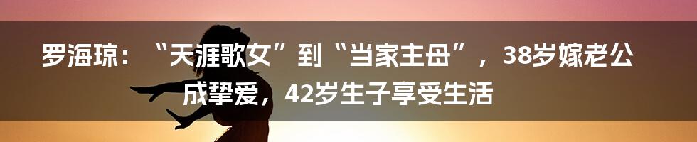 罗海琼：“天涯歌女”到“当家主母”，38岁嫁老公成挚爱，42岁生子享受生活