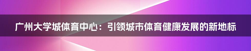 广州大学城体育中心：引领城市体育健康发展的新地标