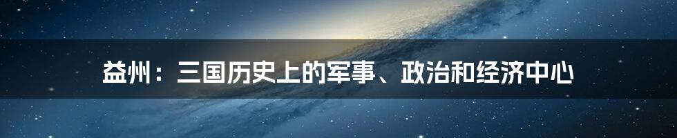 益州：三国历史上的军事、政治和经济中心