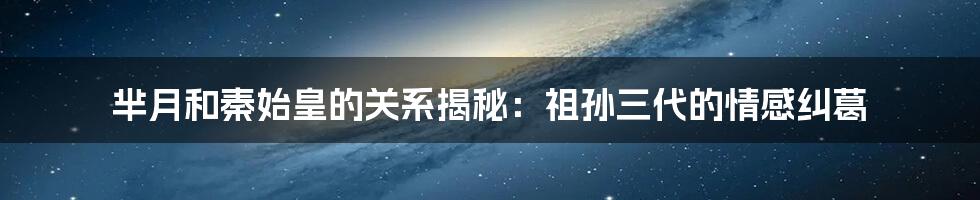 芈月和秦始皇的关系揭秘：祖孙三代的情感纠葛