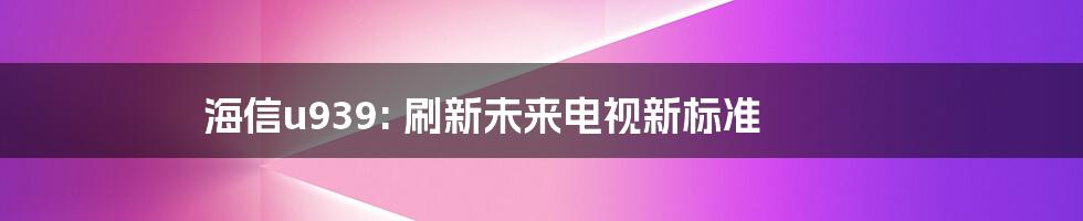 海信u939: 刷新未来电视新标准