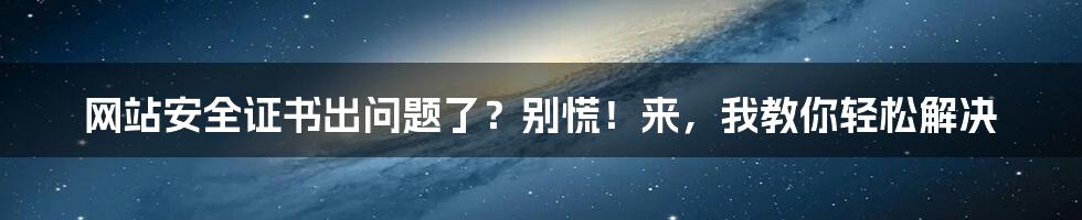 网站安全证书出问题了？别慌！来，我教你轻松解决