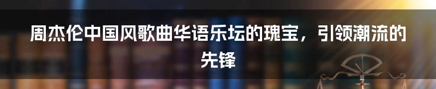 周杰伦中国风歌曲华语乐坛的瑰宝，引领潮流的先锋