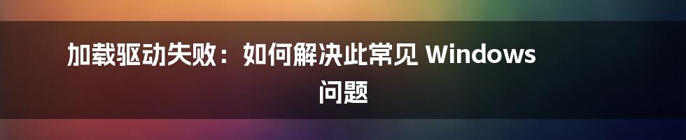 加载驱动失败：如何解决此常见 Windows 问题