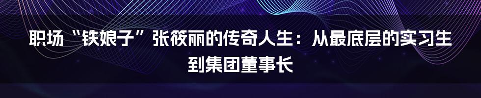 职场“铁娘子”张筱丽的传奇人生：从最底层的实习生到集团董事长