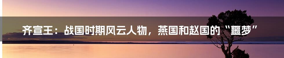 齐宣王：战国时期风云人物，燕国和赵国的“噩梦”