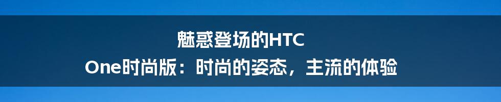 魅惑登场的HTC One时尚版：时尚的姿态，主流的体验