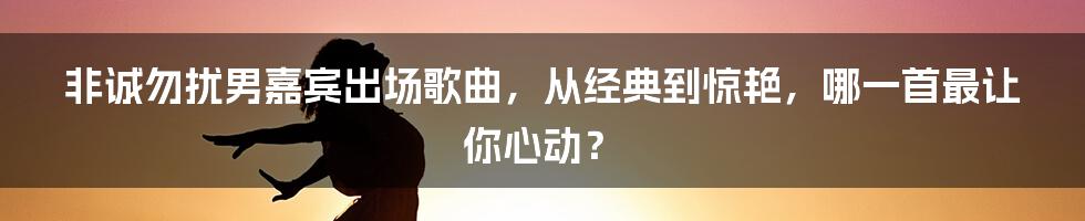 非诚勿扰男嘉宾出场歌曲，从经典到惊艳，哪一首最让你心动？