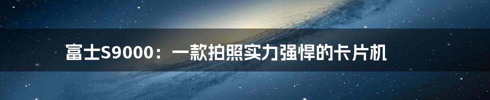 富士S9000：一款拍照实力强悍的卡片机