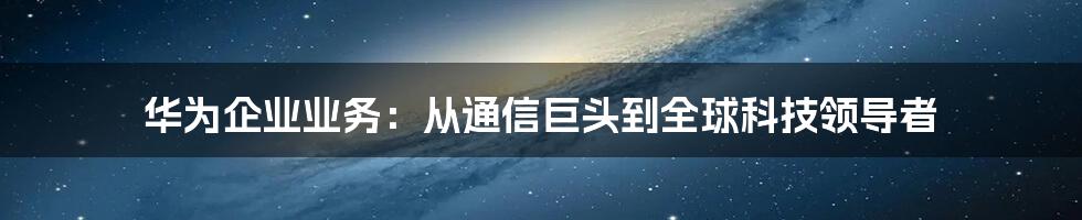 华为企业业务：从通信巨头到全球科技领导者