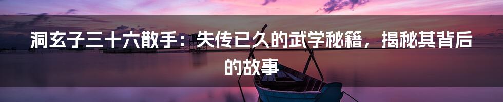 洞玄子三十六散手：失传已久的武学秘籍，揭秘其背后的故事