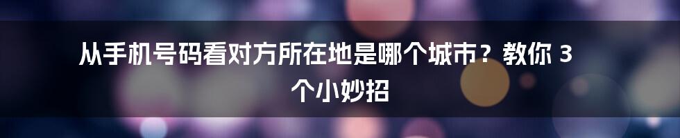 从手机号码看对方所在地是哪个城市？教你 3 个小妙招