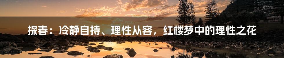 探春：冷静自持、理性从容，红楼梦中的理性之花