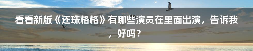 看看新版《还珠格格》有哪些演员在里面出演，告诉我，好吗？