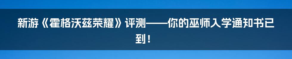 新游《霍格沃兹荣耀》评测——你的巫师入学通知书已到！