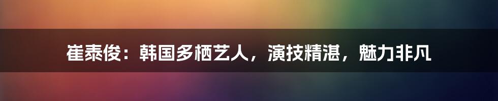 崔泰俊：韩国多栖艺人，演技精湛，魅力非凡