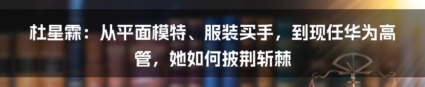 杜星霖：从平面模特、服装买手，到现任华为高管，她如何披荆斩棘