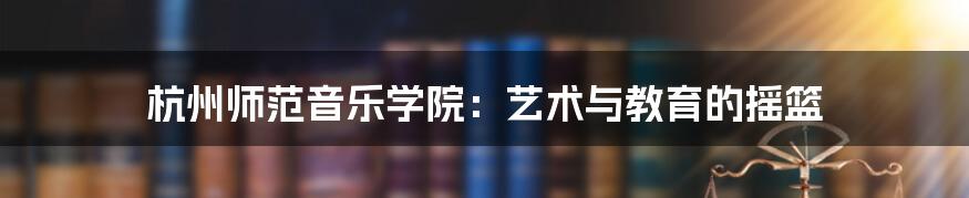 杭州师范音乐学院：艺术与教育的摇篮