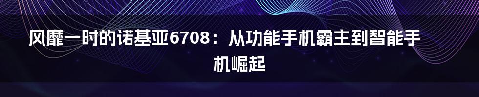 风靡一时的诺基亚6708：从功能手机霸主到智能手机崛起