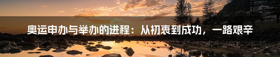 奥运申办与举办的进程：从初衷到成功，一路艰辛