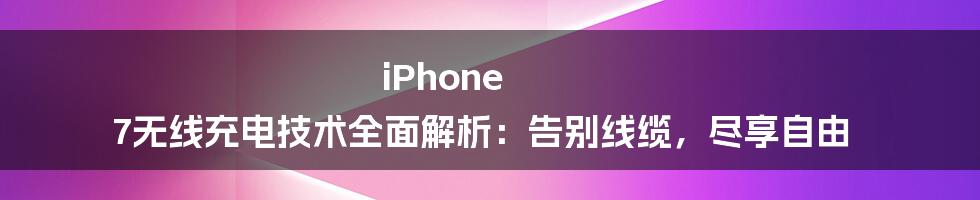 iPhone 7无线充电技术全面解析：告别线缆，尽享自由