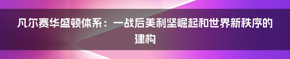 凡尔赛华盛顿体系：一战后美利坚崛起和世界新秩序的建构