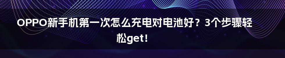 OPPO新手机第一次怎么充电对电池好？3个步骤轻松get！