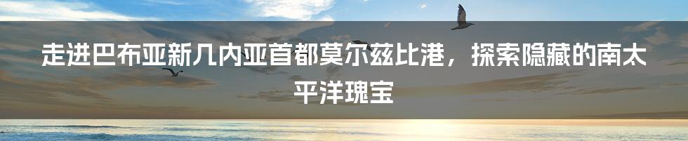 走进巴布亚新几内亚首都莫尔兹比港，探索隐藏的南太平洋瑰宝