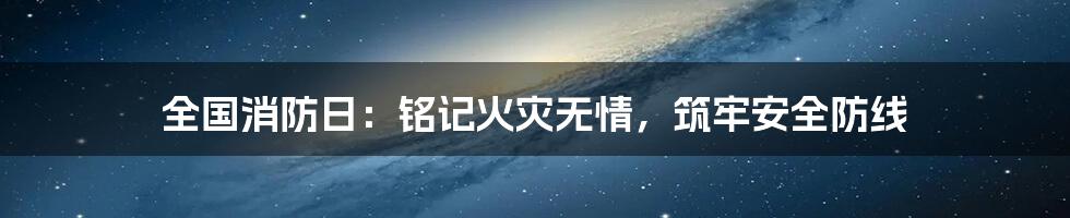 全国消防日：铭记火灾无情，筑牢安全防线