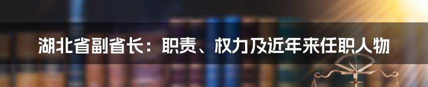 湖北省副省长：职责、权力及近年来任职人物