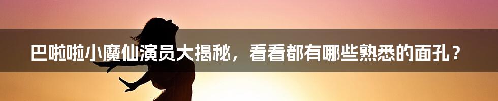 巴啦啦小魔仙演员大揭秘，看看都有哪些熟悉的面孔？