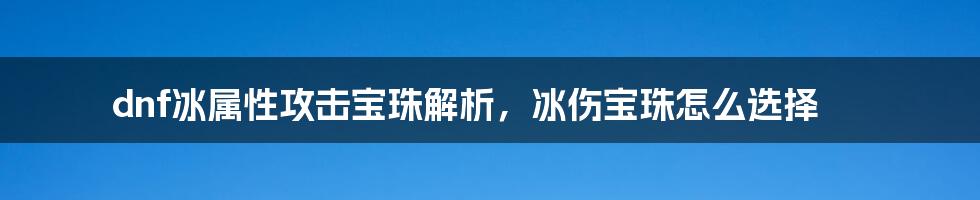 dnf冰属性攻击宝珠解析，冰伤宝珠怎么选择