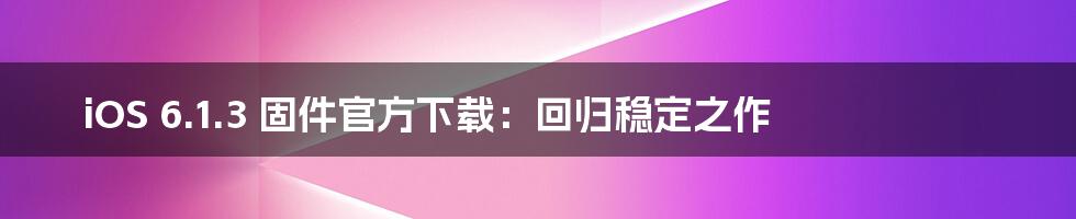 iOS 6.1.3 固件官方下载：回归稳定之作