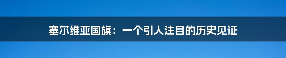 塞尔维亚国旗：一个引人注目的历史见证