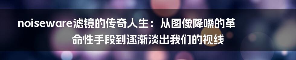 noiseware滤镜的传奇人生：从图像降噪的革命性手段到逐渐淡出我们的视线