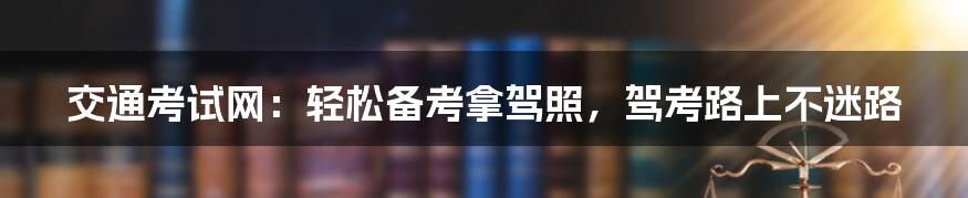 交通考试网：轻松备考拿驾照，驾考路上不迷路