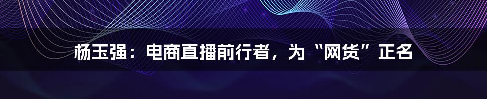 杨玉强：电商直播前行者，为“网货”正名