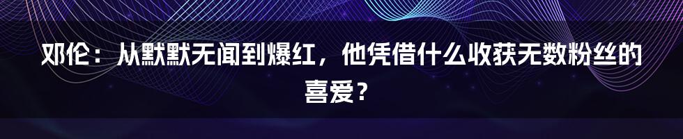 邓伦：从默默无闻到爆红，他凭借什么收获无数粉丝的喜爱？