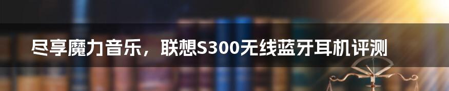 尽享魔力音乐，联想S300无线蓝牙耳机评测