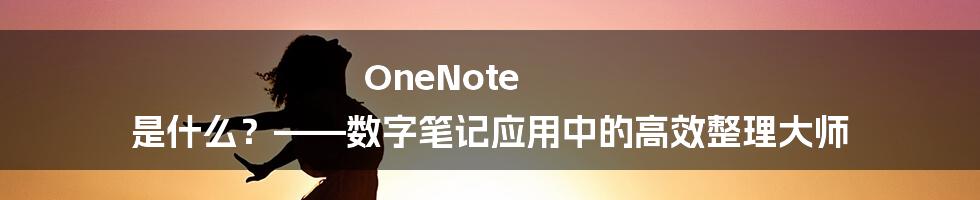 OneNote 是什么？——数字笔记应用中的高效整理大师