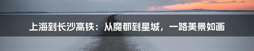 上海到长沙高铁：从魔都到星城，一路美景如画