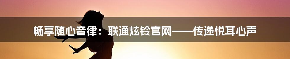 畅享随心音律：联通炫铃官网——传递悦耳心声