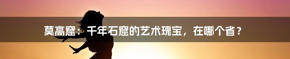 莫高窟：千年石窟的艺术瑰宝，在哪个省？