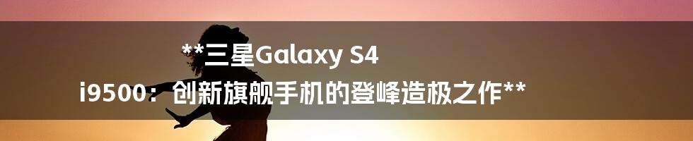 **三星Galaxy S4 i9500：创新旗舰手机的登峰造极之作**