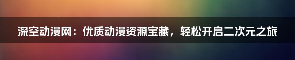 深空动漫网：优质动漫资源宝藏，轻松开启二次元之旅