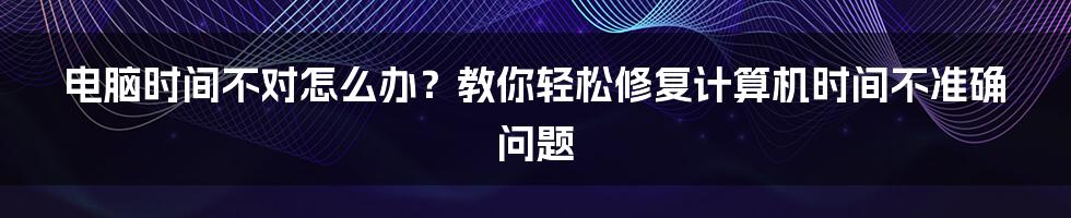 电脑时间不对怎么办？教你轻松修复计算机时间不准确问题